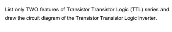 List only TWO features of Transistor Transistor Logic (TTL) series and
draw the circuit diagram of the Transistor Transistor Logic inverter.
