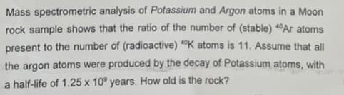 Mass spectrometric analysis of Potassium and Argon atoms in a Moon
rock sample shows that the ratio of the number of (stable) 40 Ar atoms
present to the number of (radioactive) 4K atoms is 11. Assume that all
the argon atoms were produced by the decay of Potassium atoms, with
a half-life of 1.25 x 10⁰ years. How old is the rock?