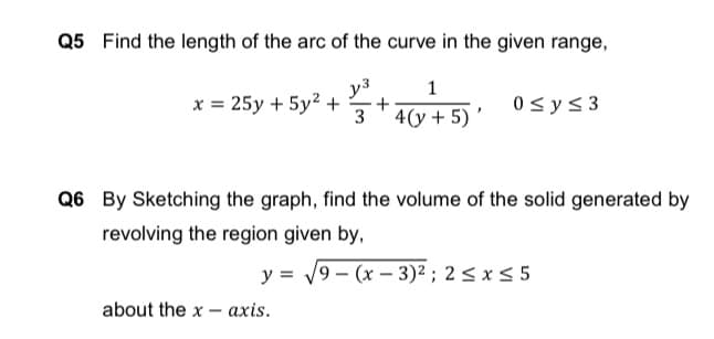 Q5 Find the length of the arc of the curve in the given range,
y3
+
1
x = 25y + 5y2 +
0sys 3
3 '4(y + 5) '
Q6 By Sketching the graph, find the volume of the solid generated by
revolving the region given by,
y = 19 – (x – 3)² ; 2 < x < 5
-
about the x - axis.
