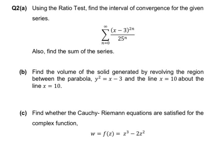 Q2(a) Using the Ratio Test, find the interval of convergence for the given
series.
(x – 3)2n
25n
n=0
Also, find the sum of the series.
(b) Find the volume of the solid generated by revolving the region
between the parabola, y? = x – 3 and the line x = 10 about the
line x = 10.
%3D
(c) Find whether the Cauchy- Riemann equations are satisfied for the
complex function,
w = f(z) = z³ – 2z²
