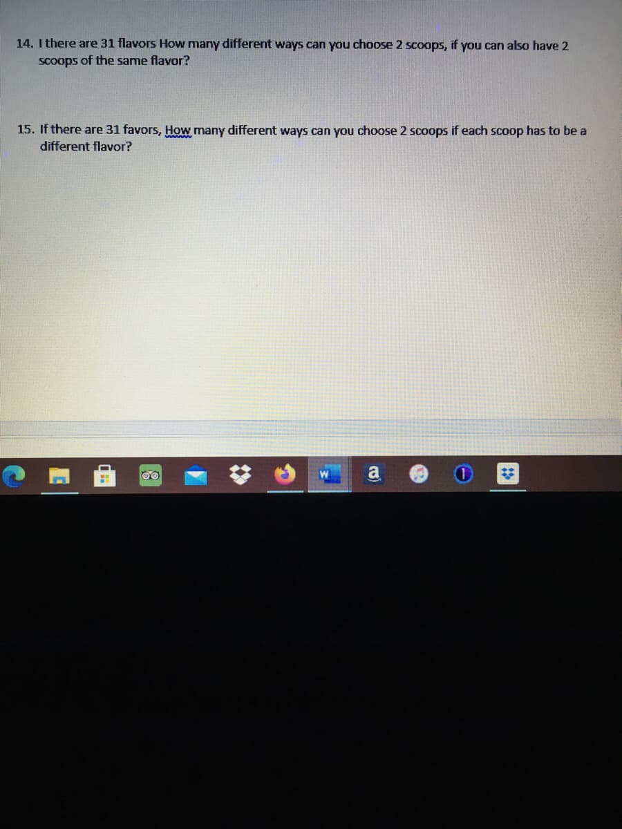 14. I there are 31 flavors How many different ways can you choose 2 scoops, if you can also have 2
Scoops of the same flavor?
15. If there are 31 favors, How many different ways can you choose 2 scoops if each scoop has to be a
different flavor?
a
