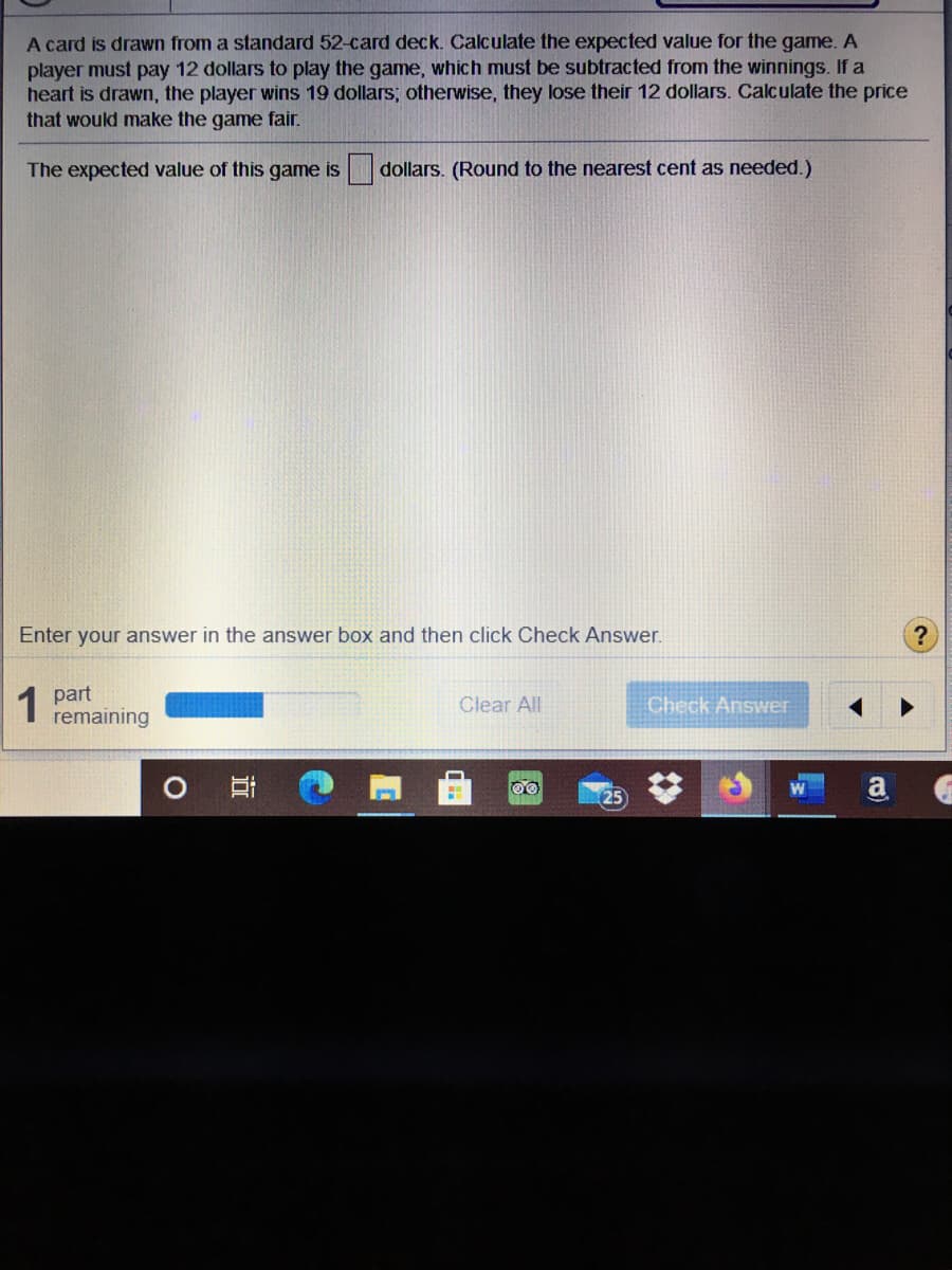 A card is drawn from a standard 52-card deck. Calculate the expected value for the game. A
player must pay 12 dollars to play the game, which must be subtracted from the winnings. If a
heart is drawn, the player wins 19 dollars; otherwise, they lose their 12 dollars. Calculate the price
that would make the game fair.
The expected value of this game is dollars. (Round to the nearest cent as needed.)
Enter your answer in the answer box and then click Check Answer.
1 part
remaining
Clear All
Check Answer
a
