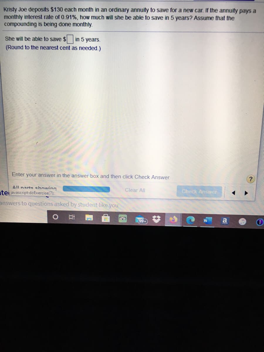 Kristy Joe deposits $130 each month in an ordinary annuity to save for a new car. If the annuity pays a
monthly interest rate of 0.91%, how much will she be able to save in 5 years? Assume that the
compounding is being done monthly.
She will be able to save $ in 5 years.
(Round to the nearest cent as needed.)
Enter your answer in the answer box and then click Check Answer.
All narts showing
teljavascript:doExercise(7):
Clear All
Check Answer
answers to questions asked by student like you
99
a
