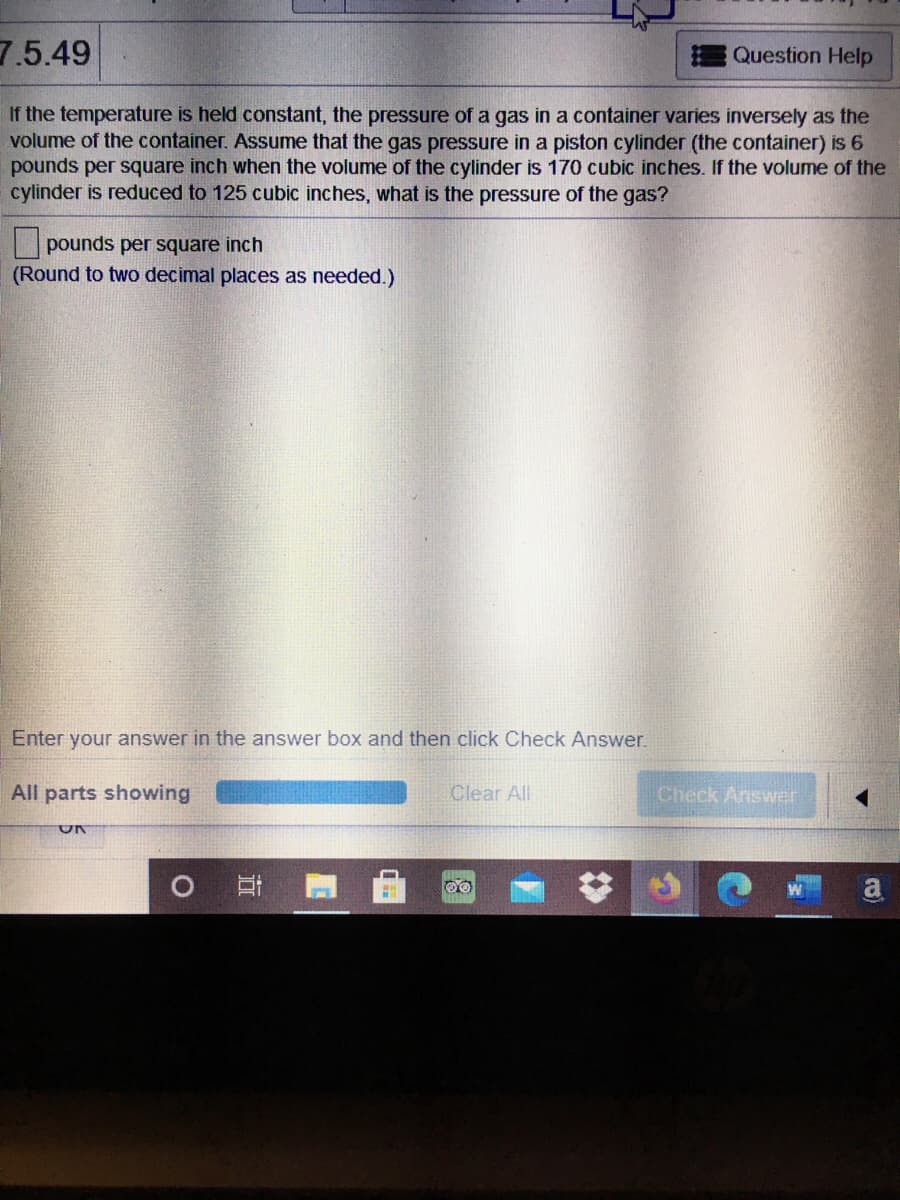 7.5.49
Question Help
If the temperature is held constant, the pressure of a gas in a container varies inversely as the
volume of the container. Assume that the gas pressure in a piston cylinder (the container) is 6
pounds per square inch when the volume of the cylinder is 170 cubic inches. If the volume of the
cylinder is reduced to 125 cubic inches, what is the pressure of the gas?
pounds per square inch
(Round to two decimal places as needed.)
Enter your answer in the answer box and then click Check Answer.
All parts showing
Clear All
Check Answer
