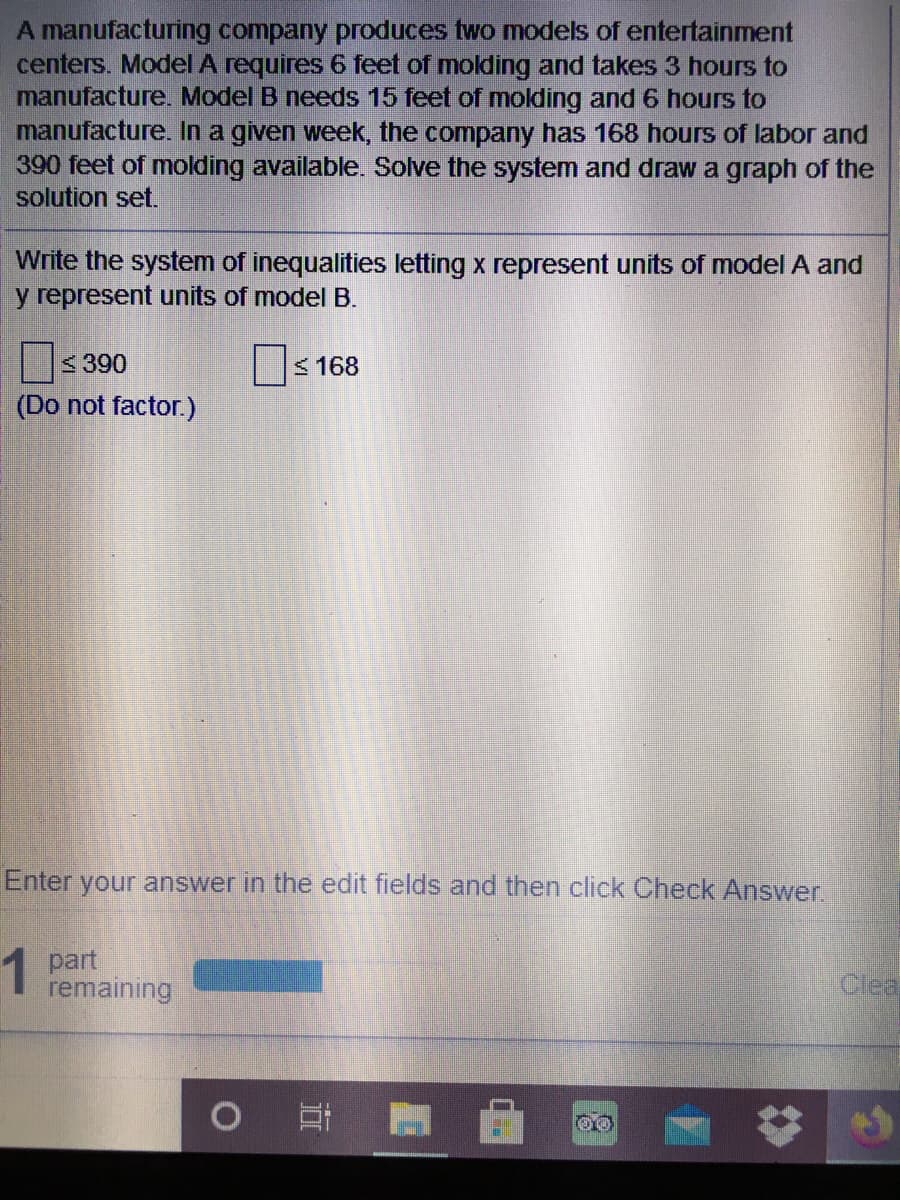 A manufacturing company produces two models of entertainment
centers. Model A requires 6 feet of molding and takes 3 hours to
manufacture. Model B needs 15 feet of molding and 6 hours to
manufacture. In a given week, the company has 168 hours of labor and
390 feet of molding available. Solve the system and draw a graph of the
solution set.
Write the system of inequalities letting x represent units of model A and
y represent units of model B.
<390
< 168
(Do not factor.)
Enter your answer in the edit fields and then click Check Answer.
1 part
remaining
Ciea
