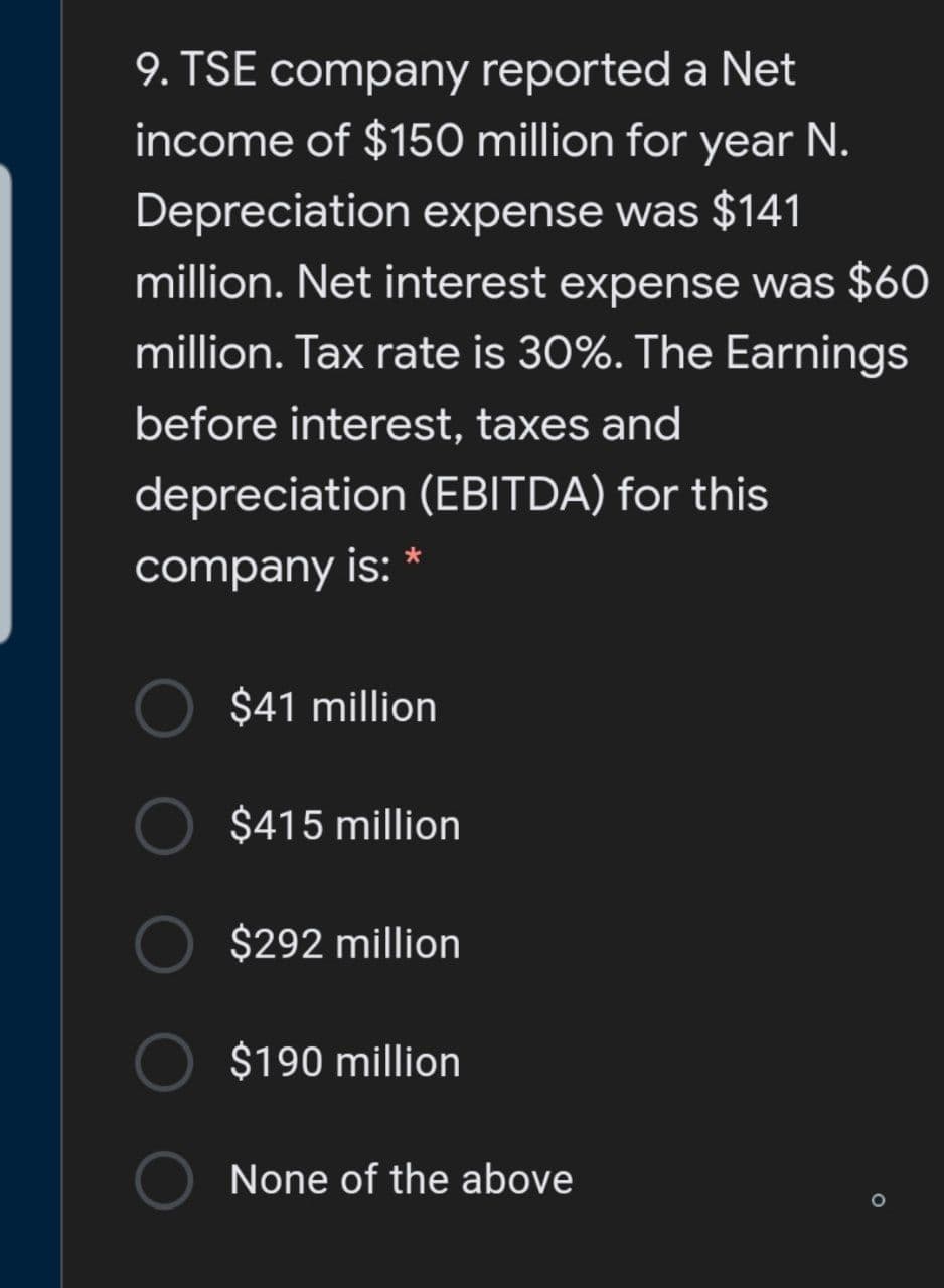 9. TSE company reported a Net
income of $150 million for year N.
Depreciation expense was $141
million. Net interest expense was $6O
million. Tax rate is 30%. The Earnings
before interest, taxes and
depreciation (EBITDA) for this
company is: *
$41 million
$415 million
$292 million
$190 million
None of the above
