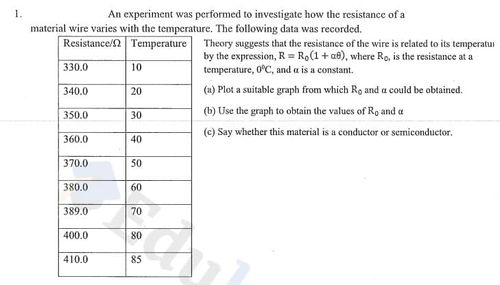 1.
An experiment was performed to investigate how the resistance of a
material wire varies with the temperature. The following data was recorded.
Resistance/2 Temperature
Theory suggests that the resistance of the wire is related to its temperatui
by the expression, R = R,(1 + at), where Ro, is the resistance at a
temperature, 0°C, and a is a constant.
330.0
10
340.0
20
(a) Plot a suitable graph from which Ro and a could be obtained.
350.0
30
(b) Use the graph to obtain the values of R, and a
(c) Say whether this material is a conductor or semiconductor.
360.0
40
370.0
50
380.0
60
389.0
70
400.0
80
410.0
85
