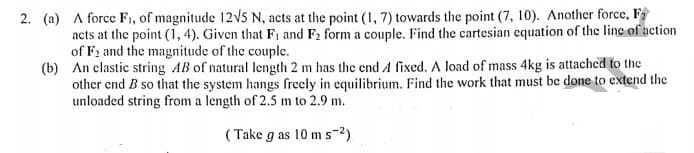 2. (a) A force F1, of magnitude 12v5 N, acts at the point (1, 7) towards the point (7, 10). Another force, F
acts at the point (1, 4). Given that F1 and F2 form a couple. Find the cartesian equation of the line of action
of F2 and the magnitude of the couple.
(b) An clastic string AB of natural length 2 m has the end A fixed. A load of mass 4kg is attached to the
other end B so that the system hangs freely in equilibrium. Find the work that must be done to extend the
unloaded string from a length of 2.5 m to 2.9 m.
( Take g as 10 m s-2)
