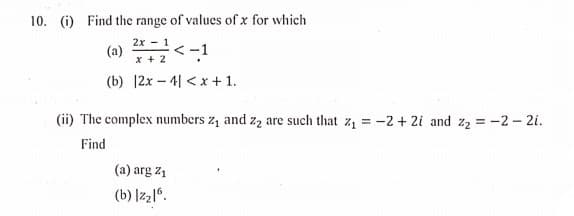 10. (i) Find the range of values of x for which
2х - 1
(2) *<-1
x + 2
(b) |2x – 4| <x + 1.
(ii) The complex numbers z, and zą are such that z1 = -2 + 2i and z2 = -2- 2i.
Find
(a) arg z1
(b) |z216.
