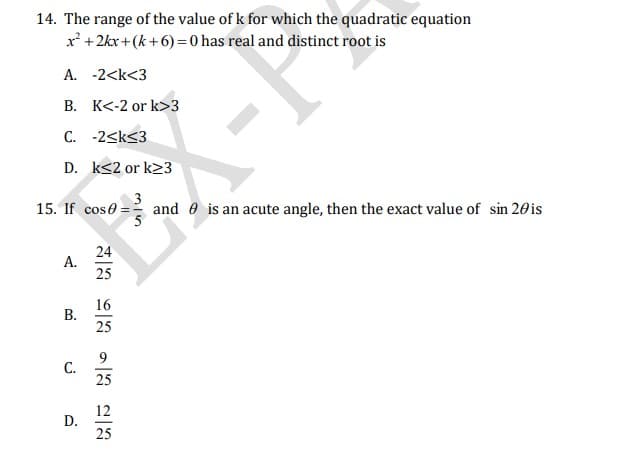 14. The range of the value of k for which the quadratic equation
x' +2kx+(k+6) =0 has real and distinct root is
A. -2<k<3
B. K<-2 or k>3
C. -2<k<3
D. k<2 or k23
3
15. If cose = and e is an acute angle, then the exact value of sin 20is
24
A.
25
16
В.
25
9.
С.
25
12
D.
25
