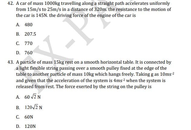 42. A car of mass 1000kg travelling along a straight path accelerates uniformly
from 15m/s to 25m/s in a distance of 320m. the resistance to the motion of
the car is 145N. the driving force of the engine of the car is
A. 480
B. 207.5
C. 770
D. 760
43. A particle of mass 15kg rest on a smooth horizontal table. It is connected by
a light flexible string passing over a smooth pulley fixed at the edge of the
table to another particle of mass 10kg which hangs freely. Taking g as 10ms-2
and given that the acceleration of the system is 4ms2 when the system is
released from rest. The force exerted by the string on the pulley is
A. 60 2N
B. 120-/2 N
C. 60N
D. 120N
