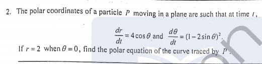 2. The polar coordinates of a particle P moving in a plane are such that at time /,
dr
= 4 cos e and
dt
de
= (1- 2 sin 6)'.
dt
If r = 2 when 0 = 0, find the polar equation of the curve traced by P.
