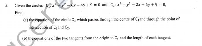 5. Given the circles C:x2 + y? – 6x – 4y +9 = 0 and C2:x2 + y2 - 2x - 6y +9 0,
Find,
(a) the equation of the circle C3 which passes through the centre of C,and through the point of
intersection of C,and C2.
(b) the equations of the two tangents from the origin to C, and the length of each tangent.
