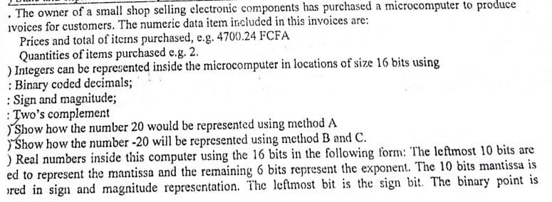 . The owner of a small shop selling electronic components has purchased a microcomputer to produce
ivoices for customers. The numeric data item included in this invoices are:
Prices and total of iterns purchased, e.g. 4700.24 FCFA
Quantities of items purchased e.g. 2.
) Integers can be represented inside the microcomputer in locations of size 16 bits using
: Binary coded decimals;
: Sign and magnitude;
: Two's complement
Show how the number 20 would be represented using method A
Show how the number -20 will be represented using method B and C.
) Real numbers inside this computer using the 16 bits in the following form: The leftmost 10 bits are
ed to represent the mantissa and the remaining 6 bits represent the exponent. The 10 bits mantissa is
ored in sign and magnitude representation. The leftmost bit is the sign bit. The binary point is
