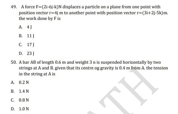 49. A force F=(2i-6j-k)N displaces a particle on a plane from one point with
position vector r=4j m to another point with position vector r=(3i+2j-5k)m.
the work done by F is
А. 4]
В. 11]
C. 17 J
D. 23 J
50. A bar AB of length 0.6 m and weight 3 n is suspended horizontally by two
strings at A and B. given that its centre og gravity is 0.4 m from A. the tension
in the string at A is
A. 0.2 N
B. 1.4 N
C. 0.8 N
TH
D. 1.0 N
