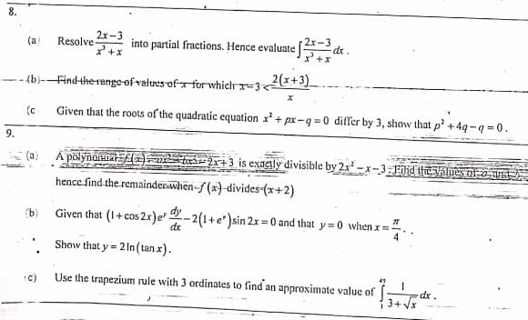 8.
2x-3
Resolve
2x-3
dr.
X +x
(a)
into partial fractions. Hence evaluate [
+x
fb)--Find-therange ofvalures of for whichr=3<2x+3)
(c
Given that the roots of the quadratic equation x' + px-q =0 differ by 3, show that p² +4q-q = 0.
9.
(a)
Á põlynarsta(=). u bir 2x+3 is exaglly divisible by 2x² – x-3: Fihd the Values of a and 2.
hence find the remaindenwhen-f (x)-divides-(x+2)
(b)
Given that (1+ cos 2x)e-2(1+e')sin 2x = 0 and that y=0 when x =-
4
Show that y = 2 In (tan x).
C)
Use the trapezium rule with 3 ordinates to find an approximate value of
dr.
3+ Vx
