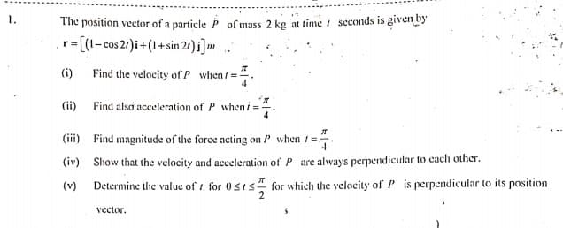 The position vector of a particlep of mass 2 kg at time t seconds is given by
r=[(1-cos 21)i + (1+ sin 2r) j]m .
(i)
Find the velocity ofP when/=-
(ii) Find also acceleration of P when i
(iii) Find magnitude of the force acting on P when /=:
(iv) Show that the velocity and acceleration of P are always perpendicular to cach other.
(v)
Determine the value of i for 0sis" for which the velocity of P is perpendicular to its position
vector.
