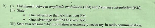 b) (i) Distinguish between amplitude modulation (AM) and frequency modulation (FM).
(ii) State
One advantage that AM has over FM.
One advantage that FM has over AM.
(iii) State two reasons why modulation is extremely necessary in radio communication.
