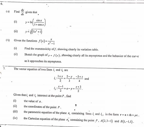 6.
dy
Find
given that
dr
(a)
sin x
(i)
y = In
I+ cos x
v-(Sx' +1)
(ii)
(b) Given the functions f(x) =
(i)
Find the monotonicity of f, showing clearly its variation table.
(ii)
Sketch the graph of y = s (x). sltowing clearly all its asymptotes and the behavior of the curve
as it approaches its asymptotes.
7.
The vector equation of two lines /, and 4 are
1+x_2-y
4:
2
-3+z
and
4
3
x-I
z+3
= a-y=
2
Given that/, and I, intersect at the point P, find
(i)
the value of a.
the coordinates of the point P.
the parametric equation of the plane x, containing lines /, and ,, in the formr=a+ib+ uc.
(ii)
(iii)
(iv)
the Cartesian equation of the plane , containing the point P, A(2,3-1) and B(1,-1,1).
