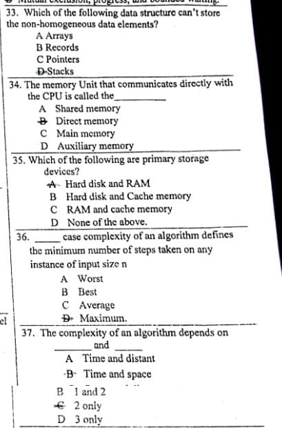 33. Which of the following data structure can't store
the non-homogeneous data elements?
A Arrays
B Records
C Pointers
ĐStacks
34. The memory Unit that communicates directly with
the CPU is called the_
A Shared memory
B Direct memory
C Main memory
D Auxiliary memory
35. Which of the following are primary storage
devices?
A- Hard disk and RAM
B Hard disk and Cache memory
C RAM and cache memory
D None of the above.
case complexity of an algorithm defines
the minimum number of steps taken on any
instance of input size n
A Worst
в Вest
C Average
Đ. Maximum.
36.
el
37. The complexity of an algorithm depends on
and
A Time and distant
-B Time and space
B l and 2
€ 2 only
D 3 only
