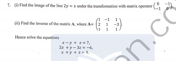 7. (i) Find the image of the line 2y = x under the transformation with matrix operator (
%3D
/1 -1
(ii) Find the inverse of the matrix A, where A= (2
1
1
1 1
-3
1
n.co
Hence solve the equations
x - y + z = 7,
2x + y - 3z = -6,
x +y + z = 4.
