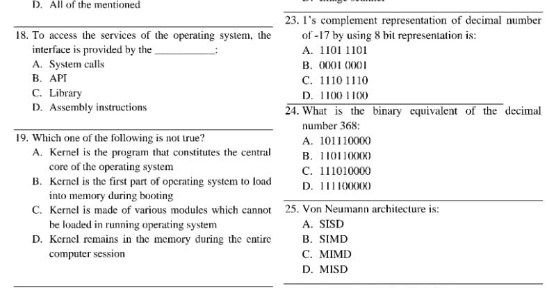 D. All of the mentioned
23. 1's complement representation of decimal number
of -17 by using 8 bit representation is:
18. To access the services of the operating system, the
interface is provided by the
A. 1101 1101
A. System calls
В. АРТ
C. Library
D. Assembly instructions
B. 0001 0001
С. 1110 1110
D. 1100 1100
24. What is the binary equivalent of the decimal
number 368:
19. Which one of the following is not true?
A. Kernel is the program that constitutes the central
core of the operating system
B. Kernel is the first part of opcrating system to load
into memory during booting
C. Kernel is made of various modules which cannot 25. Von Neumann architecture is:
be loaded in running operating system
D. Kernel remains in the memory during the entire
A. 101110000
B. 110110000
С. 111010000
D. 111100000
A. SISD
В. SIMD
С. МIMD
D. MISD
computer session
