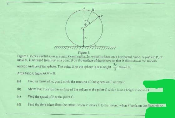 6.
Figure 1.
Figure I shows a solid sphere, centre ) and radius 2r, which is fixcd on a horizontal plane. A particle P, of
mass m, is released from rest at a point B on the surface of the sphere so that it slides dewn the emonih
3r
above O.
2.
outside surlace of the sphere. The point B on the sphero is at a height
After time , aele AOP - e.
(a)
Find in terms of m, g and cose, the reaction of the sphere on P at timc i.
(b)
Show that P leavcs the surface of the sphere at the point C which is at a height rulvoe O.
(c)
Find the speed of P at the point C.
(d)
Find the time taken from the instant when P leaves C to the instami when P lands on the fixed plane
