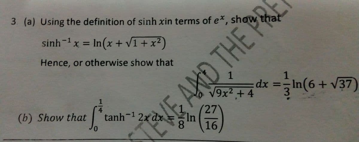 3 (a) Using the definition of sinh xin terms of ex, show that
sinh-1x = In(x + V1 + x?)
Hence, or otherwise show that
1
dx =In(6+ V37)
V9x2 +4
1
(27
In
8
(b) Show that
tanh-1 2x dx
16
0.
TEVE ARD THE PRI
