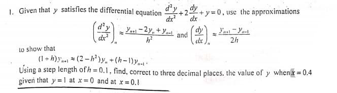 d'y
1. Given that y satisfies the differential equation
dx
Y.. -2y, + y-l
+2 + y= 0, use the approximations
dx
%3D
d'y
dx?
dy
and
dx,
2h
lo show that
(1 + h),",. = (2 –h²)y, +(h-1)y,. ·
Using a step length of h = 0.1, find, correct to three decimal places. the value of y when x = 0.4
given that y = 1 at x = 0 and at x = 0.1
%3!
%3!
