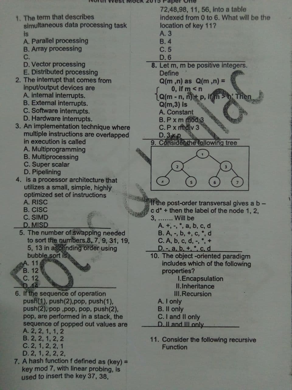 est MOCR
72,48,98, 11, 56, into a table
indexed from 0 to 6. What will be the
location of key 11?
А. 3
В. 4
С.5
D. 6
8. Let m, m be positive integers.
Define
1. The term that describes
simultaneous data processing task
is
A. Parallel processing
B. Array processing
С.
D. Vector processing
E. Distributed processing
2. The interrupt that comes from
input/output devices are
A. internal interrupts.
B. External interrupts.
C. Software interrupts.
D. Hardware interrupts.
3. An implementation technique where
multiple instructions are overlapped
in execution is called
A. Multiprogramming
B. Multiprocessing
C. Super scalar
D. Pipelining
4. is a processor architecture that
utilizes a small, simple, highly
optimized set of instructions
A. RISC
B. CISC
C. SIMD
D. MISD
5. The number of swapping needed
to sort the numbers.8, 7, 9, 31, 19,
5, 13 in ascending order using
bubble sort is
A. 11
В. 12
С. 12
Q(m ,n) as Q(m,n) =
0, if m<n
1a(m - n, n) P,
Q(m,3) Is
A. Constant
B.Pxm mod3
C.Px mdiv 3
D.3xp
9. Considen the following tree
If m
lac
If the post-order transversal gives a b-
c d* + then the label of the node 1, 2,
3,
A. +, -, *, a, b, c, d
B. A, -, b, +, c, *, d
C. A, b, c, d, -, , +
D.-, a, b, +, *, c, d
10. The object -oriented paradigm
includes which of the following
properties?
Will be
.......
I.Encapsulation
II.Inheritance
III.Recursion
A. I only
B. Il only
C.I and II only
D.Il and II only
6. If the sequence of operation
push(1), push(2),pop, push(1),
push(2), pop ,pop, pop, push(2),
pop, are performed in a stack, the
sequence of popped out values are
А. 2, 2, 1, 1, 2
В. 2, 2, 1, 2, 2
С.2, 1, 2, 2, 1
D. 2, 1, 2, 2, 2,
7. A hash function f defined as (key) =
key mod 7, with linear probing, is
used to insert the key 37, 38,
11. Consider the following recursive
Function
