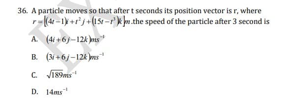 36. A particle moves so that after t seconds its position vector is r, where
r= (4t-1) +r* j+(15t -t k m.the speed of the particle after 3 second is
A. (4i+6j-12k)ms
B. (3i +6j–12k )ms
C.
V189ms
D. 14ms
