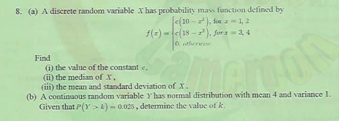 8. (a) A discrete random variable X has probability mass function defined by
c(10 - z), for 1 = 1, 2
f(z) =c(18 - ), for z = 3, 4
0, otherwise
%3D
Find
(i) the value of the constant c,
(ii) the median of X,
(iii) the mean and standard deviation of X.
(b) A continuous random variable Y has normal distribution with mean 4 and variance 1.
Given that P(Y > k) = 0.025, determine the value of k.

