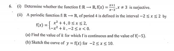 6. (i) Determine whether the function f: R R, f(x) =
x-3'
x+1
,x+ 3 is surjective.
(ii) A periodic function f: R R, of period 4 is defined in the interval -2 < xs2 by
S x? +4,0 <x S 2,
f(x)
l-x² + k,-2<x < 0.
(a) Find the value of k for which f is continuous and the value of f(-5).
(b) Sketch the curve of y = f(x) for -2 <xs 10.
