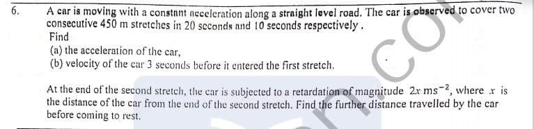 A car is moving with a constant aeceleration along a straight level road. The car is observed to cover two
consecutive 450 m stretches in 20 scconds and 10 seconds respectively.
Find
(a) the acceleration of the car,
(b) velocity of the car 3 seconds before it entered the first stretch.
At the end of the second stretch, the car is subjected to a retardation of magnitude 2x ms-2, where r is
the distance of the car from the end of the second stretch. Find the further distance travelled by the car
before coming to rest.
CÒ
6.
