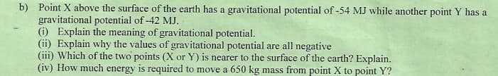 b) Point X above the surface of the earth has a gravitational potential of -54 MJ while another point Y has a
gravitational potential of -42 MJ.
(i) Explain the meaning of gravitational potential.
(ii) Explain why the values of gravitational potential are all negative
(iii) Which of the two points (X or Y) is nearer to the surface of the earth? Explain.
(iv) How much energy is required to move a 650 kg mass from point X to point Y?
