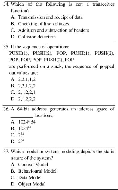 34. Which of the following is not a transceiver
function?
A. Transmission and receipt of data
B. Checking of line voltages
C. Addition and subtraction of headers
D. Collision detection
35. If the sequence of operations:
PUSH(1), PUSH(2), POP, PUSH(1), PUSH(2),
РОP, POP, POP, PUSH(2), POP
are performed on a stack, the sequence of popped
out values are:
A. 2,2,1,1,2
В. 2,2,1,2,2
С. 2,1,2,2,1
D. 2,1,2,2,2
36. A 64-bit address generates an address space of
locations:
A. 1024*64
В. 102464
С. 232
D. 264
37. Which model in system modeling depicts the static
nature of the system?
A. Context Model
B. Behavioural Model
C. Data Model
D. Object Model
