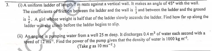 (i) A uniform ladder of length 7 m rests against a vertical wall. It makes an angle of 45° with the wall.
The coefficients of friction between the ladder and the wall is and between the ladder and the ground
is . A girl whose weight is half that of the ladder slowly ascends the ladder. Find how far up along the
ladder will she climb before the ladder begins to slip.
3.
(ii) An engine is pumping water from a well 25 m deep. It discharges 0.4 m³ of water each second with a
speed of 12 ms'. Find the power of the pump given that the density of water is 1000 kg m-.
(Take g as 10 ms-2.)
