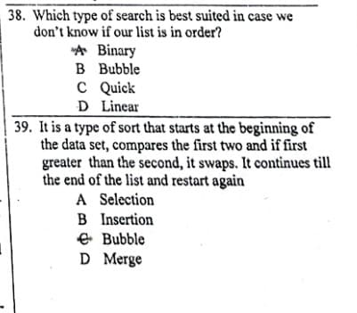 38. Which type of search is best suited in case we
don't know if our list is in order?
A Binary
B Bubble
C Quick
D Linear
39. It is a type of sort that starts at the beginning of
the data set, compares the first two and if first
greater than the second, it swaps. It continues till
the end of the list and restart again
A Selection
B Insertion
E Bubble
D Merge
