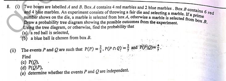 8. (i) Two boxes are labelled A and B. Box A contains 4 red marbles and 2 blue marbles . Box B contains 6 red
and 4 blue marbles. An experiment consists of throwing a fair die and selecting a marble. If a prim
number shows on the die, a marble is selected from box 4, otherwise a marble is selected from ime
Draw a probability tree diagram showing the possible outcomes from the experiment.
Using the tree diagram, or otherwise, find the probability that
(a) a red ball is selected,
(b) a blue ball is chosen from box B.
(ii) The events P and Q are such that P(P) =. P(Pn Q) = and PCPIO)=;.
Find
(c) P(Q),
(d) P(Q|P),
(e) determine whether the events P and Q are independent.
