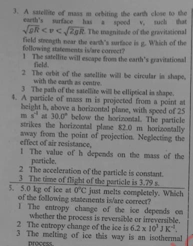 3. A satellite of mass m orbiting the earth close to the
earth's surface
has
a speed v, such that
VOR <v< /2gR. The magnitude of the gravitational
field strength near the earth's surface is g. Which of the
following statements is/are correcet?
1 The satellite will escape from the earth's gravitational
field.
2 The orbit of the satellite will be circular in shape,
with the earth as centre.
3 The path of the satellite will be elliptical in shape.
4. A particle of mass m is projected from a point at
height h, above a horizontal plane, with speed of 25
m s' at 30.0° below the horizontal. The particle
strikes the horizontal plane 82.0 m horizontally
away from the point of projection. Neglecting the
effect of air resistance,
1 The value of h depends on the mass of the
particle.
2 The acceleration of the particle is constant.
3 The time of flight of the particle is 3.79 s.
5. 5.0 kg of ice at 0°C just melts completely. Which
of the following statements is/are correct?
1 The entropy change of the ice depends on
whether the process is reversible or irreversible.
2 The entropy change of the ice is 6.2 x 10' J K.
3 The melting of ice this way is an isothermal
process.
