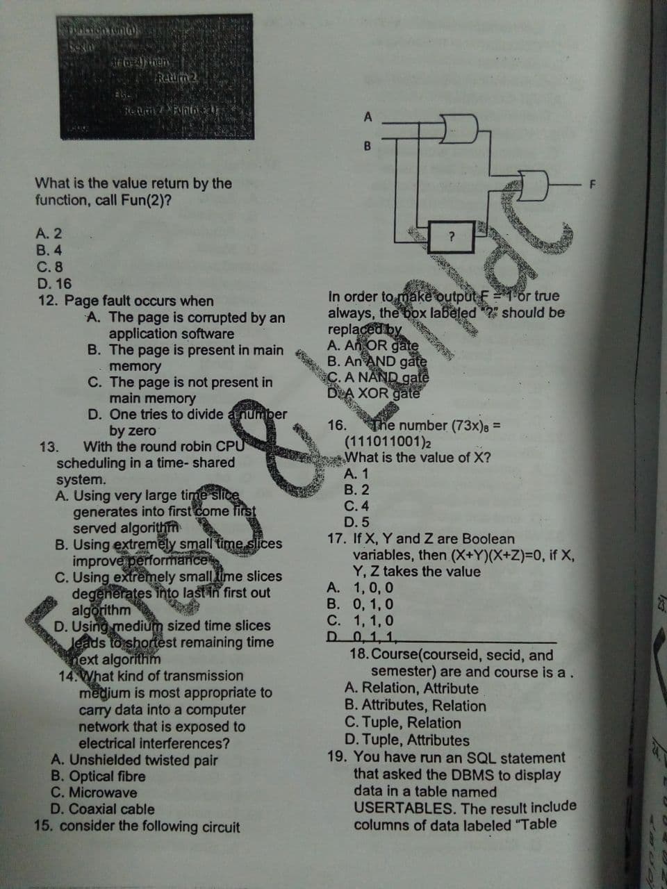 In order to mA V 1or true
B
What is the value return by the
function, call Fun(2)?
A. 2
В. 4
C. 8
D. 16
12. Page fault occurs when
2" should be
always, the box labeled
replaced by
A. An OR gate
B. An AND gate
A NAND gate
XOR gate
A. The page is corrupted by an
application software
B. The page is present in main
memory
C. The page is not present in
main memory
D. One tries to divide anumber
by zero
With the round robin CPU
scheduling in a time- shared
system.
A. Using very large time slice
generates into first come first
served algorithm
B. Using extremely small time slices
improve performance
C. Using extremely small ime slices
degenerates into last in first out
algorithm
D. Using medium sized time slices
leads to shortest remaining time
ext algorithm
14. What kind of transmission
medium is most appropriate to
carry data into a computer
network that is exposed to
electrical interferences?
A. Unshielded twisted pair
B. Optical fibre
C. Microwave
D. Coaxial cable
15. consider the following circuit
The number (73x)8 =
(111011001)2
What is the value of X?
A. 1
В. 2
С.4
D. 5
17. If X, Y and Z are Boolean
variables, then (X+Y)(X+Z)=0, if X,
Y, Z takes the value
A. 1, 0, 0
В. 0, 1, 0
С. 1, 1,0
D 0,1,1,
18. Course(courseid, secid, and
semester) are and course is a.
A. Relation, Attribute
B. Attributes, Relation
C. Tuple, Relation
D. Tuple, Attributes
19. You have run an SQL statement
that asked the DBMS to display
data in a table named
16.
13.
USERTABLES, The result include
columns of data labeled "Table
