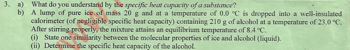 3. a) What do you understand by the specific heat capacity of a substance?
b) A lump of pure ice of mass 20 g and at a temperature of 0.0 °C is dropped into a well-insulated
calorimeter (of negligible specific heat capacity) containing 210 g of alcohol at a temperature of 23.0 °C.
After stirring properly, the mixture attains an equilibrium temperature of 8.4 °C.
(i) State one similarity between the molecular properties of ice and alcohol (liquid).
(ii) Determine the specific heat capacity of the alcohol.
