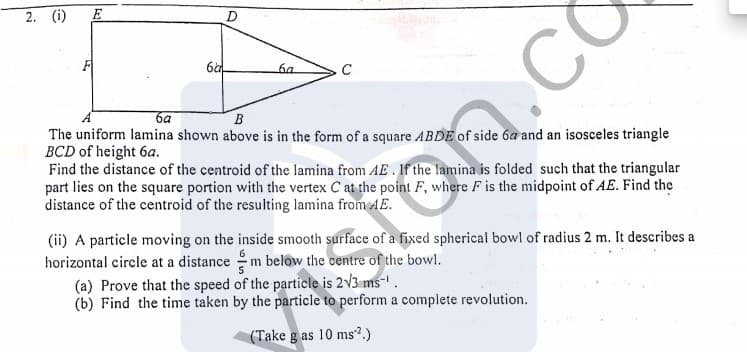 2. (i)
E
D
6a
CO
6a
C
ба
B
The uniform lamina shown above is in the form of a square ABDE of side 6a and an isosceles triangle
BCD of height 6a.
Find the distance of the centroid of the lamina from AE . If the lamina is folded such that the triangular
part lies on the square portion with the vertex C at the point F, where F is the midpoint of AE. Find the
distance of the centroid of the resulting lamina from AE.
(ii) A particle moving on the inside smooth surface of a fixed spherical bowl of radius 2 m. It describes a
horizontal circle at a distance m below the centre of the bowl.
(a) Prove that the speed of the particle is 2V3 ms-' .
(b) Find the time taken by the particle to perform a complete revolution.
on.co
(Take g as 10 ms2.)
