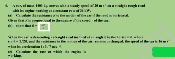 A car, of mass 1400 kg, moves with a steady speed of 20 m s on a straight rough road
6.
with its engine working at a constant rate of 36 kW.
(a) Calculate the resistance R to the motion of the car if the road is horizontal.
Given that R is proportional to the square of the speed v of the car,
(b) show that R-
When the car is descending a straight road inclined at an angle 0 to the horizontal, where
sin 0 - 1/20, and the resistance to the motion of the car remains unchanged, the speed of the car is 16 m s
when its acceleration is 3/7 ms .
(c) Calculate the rate at which the engine is
working.
