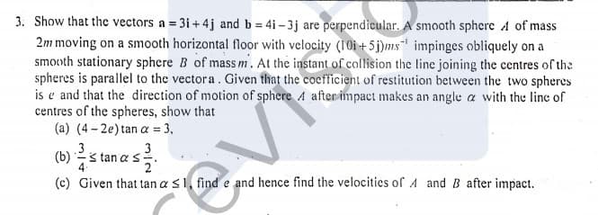 3. Show that the vectors a = 3i+ 4j and b = 4i- 3j are perpendicular. A smooth sphere A of mass
2m moving on a smooth horizontal floor with velocity (10i +5j)ms impinges obliquely on a
smooth stationary sphere B of mass m. At the instant of collision the line joining the centres of the
spheres is parallel to the vectora. Given that the coefficient of restitution between the two spheres
is e and that the direction of motion of sphere A after impact makes an angle a with the line of
centres of the spheres, show that
(a) (4 - 2e) tan a = 3,
.3
3
(b) s tan a s
2
evi
(c) Given that tan a s1, find e and hence find the velocities of A andB after impact.
