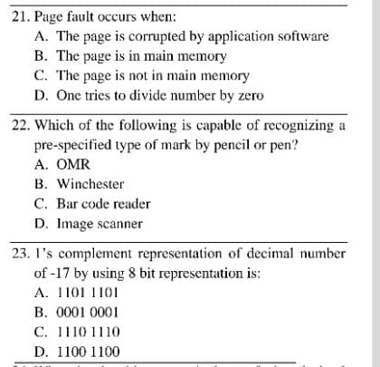21. Page fault occurs when:
A. The page is corrupted by application software
B. The page is in main memory
C. The page is not in main memory
D. One tries to divide number by zero
22. Which of the following is capable of recognizing a
pre-specified type of mark by pencil or pen?
A. OMR
B. Winchester
C. Bar code reader
D. Image scanner
23. l's complement representation of decimal number
of -17 by using 8 bit representation is:
A. 1101 1101
B. 0001 0001
C. 1110 1110
D. 1100 1100
