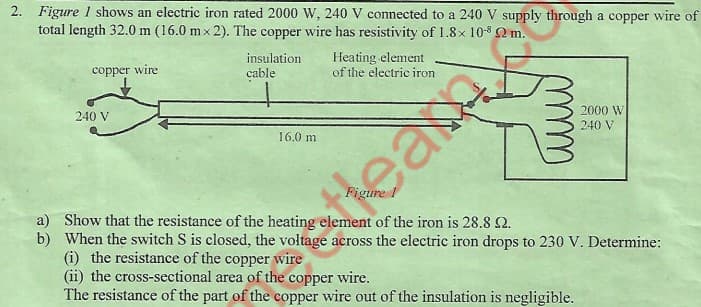 2. Figure 1 shows an electric iron rated 2000 W, 240 V connected to a 240 V supply through a copper wire of
total length 32.0 m (16.0 mx 2). The copper wire has resistivity of 1.8x 10-3 2 m.
deamme
Hears
copper wire
insulation
cable
Heating element
of the electric iron
240 V
2000 W
16.0 m
240 V
a) Show that the resistance of the heating element of the iron is 28.8 2.
b) When the switch S is closed, the voltage across the electric iron drops to 230 V. Determine:
(i) the resistance of the copper wire
(ii) the cross-sectional area of the copper wire.
The resistance of the part of the copper wire out of the insulation is negligible.
