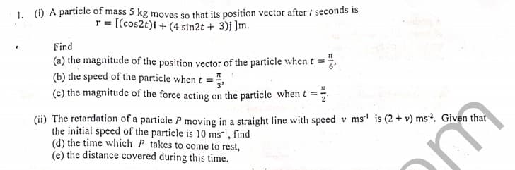 1. () A particle of mass 5 kg moves so that its position vector after / seconds is
r = [(cos2t)i + (4 sin2t + 3)j ]m.
Find
(a) the magnitude of the position vector of the particle whent =
(b) the speed of the particle when t =
(c) the magnitude of the force acting on the particle when t =
(ii) The retardation of a particle P moving in a straight line with speed v ms' is (2 + v) ms?. Given that
the initial speed of the particle is 10 ms-', find
(d) the time which P takes to come to rest,
(e) the distance covered during this time.
