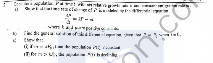 Consider a population Pat timet with net relative growth rate k and constant emigration rate m.
a) Show that the time rate of change of P is modeled by the differential equation
dP
= kP – m
dt
where k and mare positive constants.
b)
Find the general solution of this differential equation, given that P = P, when /=0.
c)
Show that
(i) if m = kP,, then the population P(t) is constant
(ii) for m > kP,, the population P(t) is declining.
