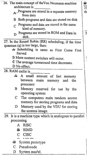 26. The main concept of the Von Neumann machine
architecture is
33
th.
Programs are stored in a separate memory
from data
A-
B Both programs and data are stored on disk
Programs and data are stored in the same
kind of memory.
D Programs are stored in ROM and Data in
disk.
3
27. In the Round Robin (RR) scheduling; if the time
quantum (q) is too large, then:
A Scheduling is same as First Come First
Served
B More context switches will occur.
C The average turnaround time decreases.
D No effect.
28. RAM cache is_
A A small amount of fast memory
between main memory and the
processor
B Memory reserved for use by the
operating system
C The computers main random access
memory for storing programs and data
D Memory used by the VDU for storing
the screens image.
29. It is a machine type which is analogous to parallel
processing
A RISC
B SIMD
C CISC
+ System prototype
C Pseudocode
D System model.
